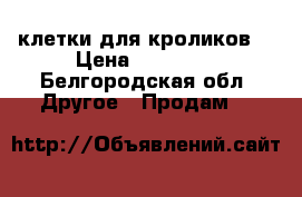 клетки для кроликов. › Цена ­ 50 000 - Белгородская обл. Другое » Продам   
